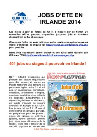 JOBS D‘ETE EN
IRLANDE 2014
Les mises à jour se feront au fur et à mesure sur ce fichier. De
nouvelles offres peuvent apparaître jusqu’en juin et d’autres
disparaîtront au fur et à mesure.
Choisissez l’offre qui vous intéresse, notez la référence qui se trouve en
début d’annonce et cliquez ici http://www.teli.asso.fr/demande-offre.php
pour postuler.
Nous vous souhaitons bonne chance et une aussi belle réussite que
Chloé en 2010 http://www.teli.asso.fr/chloe-en-espagne.php .

401 jobs ou stages à pourvoir en Irlande !

REF : 513/04 Organisme qui
propose des séjours linguistiques
pour des enfants et jeunes en
Irlande recherche une centaine de
personnes âgées entre 21 et 40
ans, en encadrement, animateurs,
directeurs, professeurs d’anglais,
assistants sanitaires et surveillants
de baignade. Encadrement de
séjours linguistiques en résidence,
en famille d’accueil ou séjours
itinérants en Europe et aux USA.
Les jeunes ont de 7 à 17 ans et
sont répartis en groupes, par âge.
Au programme pour les jeunes :
cours de langue et activités
(piscine, sports collectifs, grands
jeux, excursions, découverte de la
région). Votre rôle : assurer de la
sécurité physique et morale des
© Club TELI Copies - www.teli.asso.fr

 