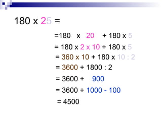 180 x 25 =
=180 x 20 + 180 x 5
= 180 x 2 x 10 + 180 x 5
= 360 x 10 + 180 x 10 : 2
= 3600 + 1800 : 2
= 3600 + 900
= 3600 + 1000 - 100
= 4500
 