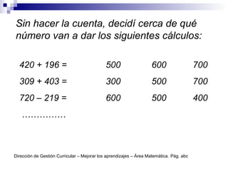 Sin hacer la cuenta, decidí cerca de qué
número van a dar los siguientes cálculos:
420 + 196 = 500 600 700
309 + 403 = 300 500 700
720 – 219 = 600 500 400
……………
Dirección de Gestión Curricular – Mejorar los aprendizajes – Área Matemática. Pág. abc
 