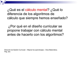¿Qué es el cálculo mental? ¿Qué lo
diferencia de los algoritmos de
cálculo que siempre hemos enseñado?
¿Por qué en el diseño curricular se
propone trabajar con cálculo mental
antes de hacerlo con los algoritmos?
Dirección de Gestión Curricular – Mejorar los aprendizajes – Área Matemática.
Pág. abc
 