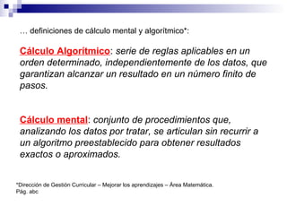 … definiciones de cálculo mental y algorítmico*:
Cálculo Algorítmico: serie de reglas aplicables en un
orden determinado, independientemente de los datos, que
garantizan alcanzar un resultado en un número finito de
pasos.
Cálculo mental: conjunto de procedimientos que,
analizando los datos por tratar, se articulan sin recurrir a
un algoritmo preestablecido para obtener resultados
exactos o aproximados.
*Dirección de Gestión Curricular – Mejorar los aprendizajes – Área Matemática.
Pág. abc
 