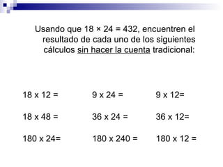 Usando que 18 × 24 = 432, encuentren el
resultado de cada uno de los siguientes
cálculos sin hacer la cuenta tradicional:
18 x 12 = 9 x 24 = 9 x 12=
18 x 48 = 36 x 24 = 36 x 12=
180 x 24= 180 x 240 = 180 x 12 =
 