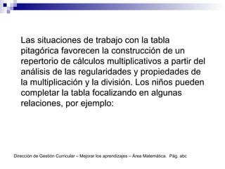 Las situaciones de trabajo con la tabla
pitagórica favorecen la construcción de un
repertorio de cálculos multiplicativos a partir del
análisis de las regularidades y propiedades de
la multiplicación y la división. Los niños pueden
completar la tabla focalizando en algunas
relaciones, por ejemplo:
Dirección de Gestión Curricular – Mejorar los aprendizajes – Área Matemática. Pág. abc
 