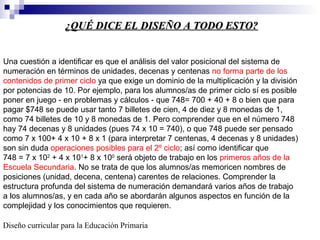 ¿QUÉ DICE EL DISEÑO A TODO ESTO?¿QUÉ DICE EL DISEÑO A TODO ESTO?
Una cuestión a identificar es que el análisis del valor posicional del sistema de
numeración en términos de unidades, decenas y centenas no forma parte de los
contenidos de primer ciclo ya que exige un dominio de la multiplicación y la división
por potencias de 10. Por ejemplo, para los alumnos/as de primer ciclo sí es posible
poner en juego - en problemas y cálculos - que 748= 700 + 40 + 8 o bien que para
pagar $748 se puede usar tanto 7 billetes de cien, 4 de diez y 8 monedas de 1,
como 74 billetes de 10 y 8 monedas de 1. Pero comprender que en el número 748
hay 74 decenas y 8 unidades (pues 74 x 10 = 740), o que 748 puede ser pensado
como 7 x 100+ 4 x 10 + 8 x 1 (para interpretar 7 centenas, 4 decenas y 8 unidades)
son sin duda operaciones posibles para el 2º ciclo; así como identificar que
748 = 7 x 102
+ 4 x 101
+ 8 x 100
será objeto de trabajo en los primeros años de la
Escuela Secundaria. No se trata de que los alumnos/as memoricen nombres de
posiciones (unidad, decena, centena) carentes de relaciones. Comprender la
estructura profunda del sistema de numeración demandará varios años de trabajo
a los alumnos/as, y en cada año se abordarán algunos aspectos en función de la
complejidad y los conocimientos que requieren.
Diseño curricular para la Educación Primaria
 