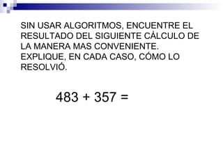 SIN USAR ALGORITMOS, ENCUENTRE EL
RESULTADO DEL SIGUIENTE CÁLCULO DE
LA MANERA MAS CONVENIENTE.
EXPLIQUE, EN CADA CASO, CÓMO LO
RESOLVIÓ.
483 + 357 =
 