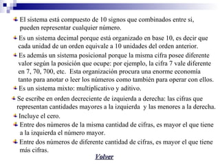 VolverVolver
El sistema está compuesto de 10 signos que combinados entre si,
pupueden representar cualquier número.
Es un sistema decimal porque está organizado en base 10, es decir que
cada unidad de un orden equivale a 10 unidades del orden anterior.
Es además un sistema posicional porque la misma cifra posee diferente
valor según la posición que ocupe: por ejemplo, la cifra 7 vale diferente
en 7, 70, 700, etc. Esta organización procura una enorme economía
tanto para anotar o leer los números como también para operar con ellos.
Es un sistema mixto: multiplicativo y aditivo.
Se escribe en orden decreciente de izquierda a derecha: las cifras que
representan cantidades mayores a la izquierda y las menores a la derecha.
Incluye el cero.
Entre dos números de la misma cantidad de cifras, es mayor el que tiene
a la izquierda el número mayor.
Entre dos números de diferente cantidad de cifras, es mayor el que tiene
más cifras.
 