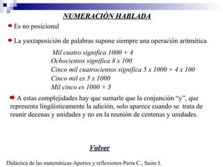 NUMERACIÓN HABLADANUMERACIÓN HABLADA
Es no posicional
La yuxtaposición de palabras supone siempre una operación aritmética
Mil cuatro significa 1000 + 4
Ochocientos significa 8 x 100
Cinco mil cuatrocientos significa 5 x 1000 + 4 x 100
Cinco mil es 5 x 1000
Mil cinco es 1000 + 5
Didáctica de las matemáticas-Aportes y reflexiones-Parra C., Sainz I.
A estas complejidades hay que sumarle que la conjunción “y”, que
representa lingüísticamente la adición, solo aparece cuando se trata de
reunir decenas y unidades y no en la reunión de centenas y unidades.
VolverVolver
 