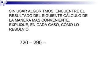 SIN USAR ALGORITMOS, ENCUENTRE EL
RESULTADO DEL SIGUIENTE CÁLCULO DE
LA MANERA MAS CONVENIENTE.
EXPLIQUE, EN CADA CASO, CÓMO LO
RESOLVIÓ.
720 – 290 =
 