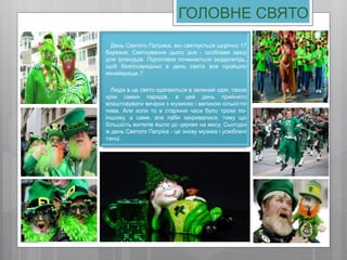 ГОЛОВНЕ СВЯТО
День Святого Патрика, він святкується щорічно 17
березня. Святкування цього дня - особливе захід
для ірландців. Підготовка починається заздалегідь,
щоб безпосередньо в день свята все пройшло
якнайкраще.?
Люди в це свято одягаються в зелений одяг, також
крім самих парадів, в цей день прийнято
влаштовувати вечірки з музикою і великою кількістю
пива. Але коли то в старіння часи було трохи по-
іншому, а саме, все паби закривалися, тому що
більшість жителів йшли до церкви на месу. Сьогодні
ж день Святого Патріка - це знову музика і улюблені
танці.
 