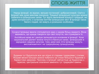 СПОСІБ ЖИТТЯ
Народ Ірландії, як відомо, вельми гостинний і доброзичливий. Сім'я в
Ірландії має дуже важливе значення. Традиції ірландської культури можна
побачити в ірландських селах. Тут йдуть величезній кількості традицій, які
дуже контрастують з сучасним життям ірландських міст. В Ірландії також
багато людей, які живуть в розкішних особняках.
Сучасні Ірландці звикли спілкуватися один з одним більш відкрито. Вони
вважають, що краще говорити про свої почуття, ніж стримувати їх.
Англійська мова як і раніше залишається основним в Ірландії. Хоча
національний діалект можна почути в багатьох селах. Ірландський ж
зародився завдяки кельтам, тому деякі вже літні ірландці можуть
висловлюватися і на традиційному ірландському.
Будинки тут будуються все ще згідно зі старими традиціями і стилем.
Яскраві веселі кольори можна побачити на стінах більшості будинків з
барвистими дверима. Причому в Ірландії найчастіше це будиночки з
терасою, центральне опалення замінило тут традиційні каміни.
 