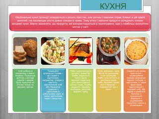 Хліб робили в
основному з вівса і
ячменю. Пшенична
випічка у вигляді
пирогів з медом
була присутня на
столах тільки по
великих святах
Традиційні
ірландські страви -
це страви з
картоплею,
наприклад, оладки з
картоплі,
картопляний хліб
або бараняча
грудинка з
картоплею в
цибульному соусі, а
також картопляне
пюре з капустою
Риба і морепродукти
(устриці, креветки,
краби, водорості)
також часто
використовуються
для приготування
різних страв. З риби
віддають перевагу
оселедця, лососеві,
форелі і трісці
Супи займають гідне
місце на кухонному
столі ірландців.
Рибні супи готують з
декількох видів
риби. Відомий також
суп з геркулес і
знаменитий суп з
півня.
Славляться своєю
простотою і
незвичайним
смаком ірландські
пироги з м'ясом, з
картоплею, а також
фруктовий,
картопляний і
содовий хліб. Ще
відомі й улюблені
булочки з
пшеничного
борошна з
додаванням
геркулесу і кекси з
родзинками.
Національна кухня Ірландії складається з досить простих, але ситних і смачних страв. Клімат в цій країні
вологий і на пасовищах росте дивно соковита трава. Тому м'ясо і молочні продукти складають основу
місцевої кухні. Варто зазначити, що продукти, які використовуються в приготуванні, одні з найбільш екологічно
чистих у світі
КУХНЯ
 