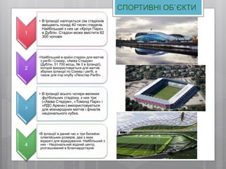 СПОРТИВНІ ОБ`ЄКТИ
1
• В Ірландії налічується сім стадіонів
вміщають понад 40 тисяч глядачів.
Найбільший з них це «Кроук Парк»
в Дублін. Стадіон може вмістити 82
300 чоловік
2
•Найбільший в країні стадіон для матчів
з регбі і Соккер, «Авіва Стедіум»
(Дублін, 51 700 місць, № 3 в Ірландії),
которій використовується для матчів
збірних Ірландії по Соккер і регбі, а
також для ігор клубу «Ленстер Рагбі»
3
• В Ірландії всього чотири великих
футбольних стадіону, з них три
(«Авіва Стедіум», «Томонд Парк» і
«РДС Арена») використовуються
для міжнародних матчів і фіналів
національного кубка.
4
•В Ірландії в даний час є три басейни
олімпійських розмірів, два з яких
відкриті для відвідування. Найбільший з
них - Національний водний центр,
розташований в Бланчардстауне
 