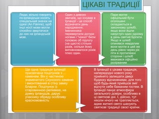 ЦІКАВІ ТРАДИЦІЇ
Люди, вільно говорять
по-ірландськи носять
спеціальний значок на
одязі (An Fáinne), щоб
інші носії мови могли
спокійно звертатися
до них на ірландській
мові.
Один з дивних
звичаїв, що існував в
Ірландії - це спосіб
відзначати день
народження.
Іменинника
перевертали догори
ногами і "ніжно" били
головою об підлогу
(на щастя) стільки
разів, скільки йому
виповнювалося років
плюс один.
Пари могли
офіцільний бути
оголошені
складаються в
законному шлюбі,
якщо вони йшли
назустріч один одному
в день святий Брігити.
Якщо ж шлюб
опинявся невдалим
вони могли в цей же
день рівно через рік
піти в протилежні
сторони і шлюб
вважався офіційно
розірваним
Ще одна традиція Ірландії
присвячена поцілунків з ...
каменем. Він є частиною
знаменитого Скунского каменю
і вмонтований в стіну замку
Бларни. Поцілунок із
старовинною реліквією, на
думку ірландців, дарує
учаснику обряду особливу
красномовність
В Ірландії є цікава традиція,
напередодні нового року
прийнято залишати двері
будинку відчиненими, для того
щоб будь-який прийшов зміг
відчути себе бажаним гостем. В
Ірландії панує атмосфера
загального довіри, особливо в
ці святкові дні. І, дійсно, тут
ніколи нічого не трапляється,
адже жителі свято шанують
святкові традиції своєї країни.
 