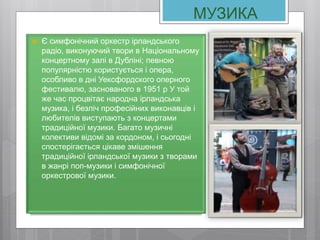 МУЗИКА
 Є симфонічний оркестр ірландського
радіо, виконуючий твори в Національному
концертному залі в Дубліні; певною
популярністю користується і опера,
особливо в дні Уексфордского оперного
фестивалю, заснованого в 1951 р У той
же час процвітає народна ірландська
музика, і безліч професійних виконавців і
любителів виступають з концертами
традиційної музики. Багато музичні
колективи відомі за кордоном, і сьогодні
спостерігається цікаве змішення
традиційної ірландської музики з творами
в жанрі поп-музики і симфонічної
оркестрової музики.
 