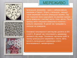 МЕРЕЖИВО
 Ірландське мереживо - одне з найкрасивіших
мережив в Європі. Згідно з легендою, перший
такий мереживо пошили ірландські моряки. Під
час подорожі вони нудьгували за рідними краями. І
шили візерунки у вигляді листя, гілок, квіток. Після
приїзду вони поєднали візерунки в полотно і
вийшло мереживо. В даний час правдивість
легенди не доведена.
 Основної популярності мистецтво досягло в XIV
столітті. В даний час популярність мережива
залежить від моди. Основною частиною робіт в
техніці ірландського мережива є листя, квіти.
Цінність ірландського мережива в його
ексклюзивності, неповторності.
 