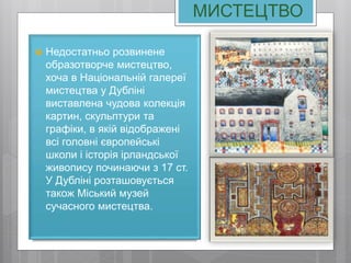 МИСТЕЦТВО
 Недостатньо розвинене
образотворче мистецтво,
хоча в Національній галереї
мистецтва у Дубліні
виставлена чудова колекція
картин, скульптури та
графіки, в якій відображені
всі головні європейські
школи і історія ірландської
живопису починаючи з 17 ст.
У Дубліні розташовується
також Міський музей
сучасного мистецтва.
 