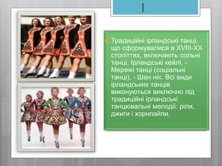 І
 Традиційні ірландські танці,
що сформувалися в XVIII-XX
століттях, включають сольні
танці, Ірландські кейлі, -
Мережі танці (соціальні
танці), - Шан ніс. Всі види
ірландських танців
виконуються виключно під
традиційні ірландські
танцювальні мелодії: ріли,
джиги і хорнпайпи.
 