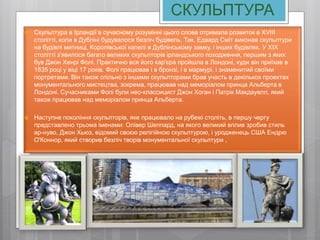 СКУЛЬПТУРА
 Скульптура в Ірландії в сучасному розумінні цього слова отримала розвиток в XVIII
столітті, коли в Дубліні будувалося безліч будівель. Так, Едвард Сміт виконав скульптури
на будівлі митниці, Королівської капелі в Дублінському замку, і інших будівлях. У XIX
столітті з'явилося багато великих скульпторів ірландського походження, першим з яких
був Джон Хенрі Фолі. Практично вся його кар'єра пройшла в Лондоні, куди він приїхав в
1835 році у віці 17 років. Фолі працював і в бронзі, і в мармурі, і знаменитий своїми
портретами. Він також спільно з іншими скульпторами брав участь в декількох проектах
монументального мистецтва, зокрема, працював над меморіалом принца Альберта в
Лондоні. Сучасниками Фолі були нео-классицист Джон Хоган і Патрік Макдауелл, який
також працював над меморіалом принца Альберта.
 Наступне покоління скульпторів, яке працювало на рубежі століть, в першу чергу
представлено трьома іменами: Олівер Шеппард, на якого великий вплив зробив стиль
ар-нуво, Джон Хьюз, відомий своєю релігійною скульптурою, і уродженець США Ендрю
О'Коннор, який створив безліч творів монументальної скульптури ,
 