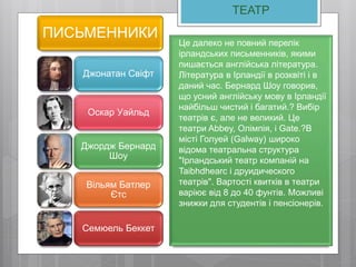 ТЕАТР
ПИСЬМЕННИКИ
Джонатан Свіфт
Оскар Уайльд
Джордж Бернард
Шоу
Вільям Батлер
Єтс
Семюель Беккет
Це далеко не повний перелік
ірландських письменників, якими
пишається англійська література.
Література в Ірландії в розквіті і в
даний час. Бернард Шоу говорив,
що усний англійську мову в Ірландії
найбільш чистий і багатий.? Вибір
театрів є, але не великий. Це
театри Abbey, Олімпія, і Gate.?В
місті Голуей (Galway) широко
відома театральна структура
"Ірландський театр компаній на
Taibhdhearc і друидического
театрів". Вартості квитків в театри
варіює від 8 до 40 фунтів. Можливі
знижки для студентів і пенсіонерів.
 