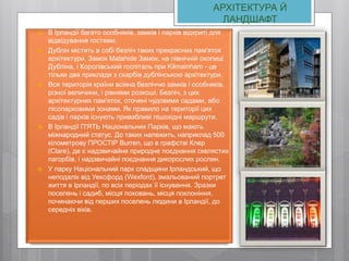 АРХІТЕКТУРА Й
ЛАНДШАФТ
 В Ірландії багато особняків, замків і парків відкриті для
відвідування гостями.
 Дублін містить в собі безліч таких прекрасних пам'яток
архітектури. Замок Malahide Замок, на північній околиці
Дубліна, і Королівський госпіталь при Kilmainham - це
тільки два приклади з скарбів дублінською архітектури.
 Вся територія країни всіяна безліччю замків і особняків,
різної величини, і рівнями розкоші. Безліч, з цих
архітектурних пам'яток, оточені чудовими садами, або
лісопарковими зонами. Як правило на території цих
садів і парків існують привабливі пішохідні маршрути.
 В Ірландії П'ЯТЬ Національних Парків, що мають
міжнародний статус. До таких належить, наприклад 500
кілометрову ПРОСТІР Burren, що в графстві Клер
(Clare), де є надзвичайне природне поєднання скелястих
пагорбів, і надзвичайні поєднання дикорослих рослин.
 У парку Національний парк спадщини Ірландський, що
неподалік від Уексфорд (Wexford), змальований портрет
життя в Ірландії, по всіх періодах її існування. Зразки
поселень і садиб, місця поховань, місця поклоніння,
починаючи від перших поселень людини в Ірландії, до
середніх віків.
 