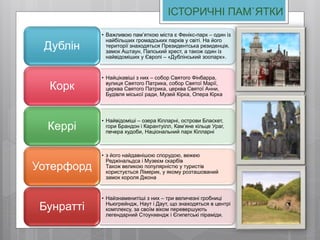 ІСТОРИЧНІ ПАМ`ЯТКИ
• Важливою пам’яткою міста є Фенікс-парк – один із
найбільших громадських парків у світі. На його
території знаходяться Президентська резиденція,
замок Аштаун, Папський хрест, а також один із
найвідоміших у Європі – «Дублінський зоопарк».
Дублін
• Найцікавіші з них – собор Святого Фінбарра,
вулиця Святого Патрика, собор Святої Марії,
церква Святого Патрика, церква Святої Анни,
Будівля міської ради, Музей Кірка, Опера Кірка
Корк
• Найвідоміші – озера Кілларні, острови Бласкет,
гори Брандон і Карантуілл, Кам’яне кільце Ураг,
печера худоби, Національний парк Кілларні
Керрі
• з його найдавнішою спорудою, вежею
Реджінальдса і Музеєм скарбів
Також великою популярністю у туристів
користується Лімерик, у якому розташований
замок короля Джона
Уотерфорд
• Найзнаменитіші з них – три величезні гробниці
Ньюгрейндж, Наут і Даут, що знаходяться в центрі
комплексу, за своїм віком перевершують
легендарний Стоунхендж і Єгипетські піраміди.
Бунратті
 