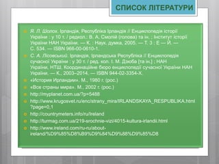 СПИСОК ЛІТЕРАТУРИ
 Я. Л. Шолох. Ірландія, Республіка Ірландія // Енциклопедія історії
України : у 10 т. / редкол.: В. А. Смолій (голова) та ін. ; Інститут історії
України НАН України. — К. : Наук. думка, 2005. — Т. 3 : Е — Й. —
С. 534. — ISBN 966-00-0610-1.
 С. А. Лісовський. Ірландія, Ірландська Республіка // Енциклопедія
сучасної України : у 30 т. / ред. кол. І. М. Дзюба [та ін.] ; НАН
України, НТШ, Координаційне бюро енциклопедії сучасної України НАН
України. — К., 2003–2014. — ISBN 944-02-3354-X.
 «История Ирландии». М., 1980 г. (рос.)
 «Все страны мира». М., 2002 г. (рос.)
 http://myplanet.com.ua/?p=5488
 http://www.krugosvet.ru/enc/strany_mira/IRLANDSKAYA_RESPUBLIKA.html
?page=0,1
 http://countrymeters.info/ru/Ireland
 http://turmag.com.ua/219-srochnie-vizi/4015-kultura-irlandii.html
 http://www.ireland.com/ru-ru/about-
ireland/%D9%85%D8%B9%D9%84%D9%88%D9%85%D8
 