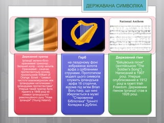 Державний прапор
Ірландії зелено-біло-
оранжевий триколор..
Зелений колір - колір кельтів.
Оранжевий - означає
протестантську основу,
прихильників William of
Orange. Білий - "символ
чистоти взаємовідносин між
ірландцями католиками і
ірландцями протестантами".
Уперше такий прапор було
піднято в 1848 році як
символ ірландського
революційного руху "Нова
Ірландія" (Young Ireland).
Герб
на лазурному фоні
зображена золота
арфа з срібленими
струнами. Прототипом
моделі цього символа
служить ірландська
арфа 16 сторіччя,
відома під ім'ям Brian
Boru harp, що нині
зберігається в музеї
"Старовинна
Бібліотека" Трінніті
Коледжа в Дубліні.
Державний гімн
"Бійцівська пісня"
(англійською "The
Soldier's Song").
Написаний в 1907
році. Уперше
опублікований в 1912
році в газеті Irish
Freedom. Державним
гімном Ірландії став в
1926 році.
ДЕРЖАВАНА СИМВОЛІКА
 