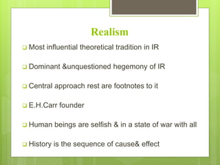 Realism
 Most influential theoretical tradition in IR
 Dominant &unquestioned hegemony of IR
 Central approach rest are footnotes to it
 E.H.Carr founder
 Human beings are selfish & in a state of war with all
 History is the sequence of cause& effect
 