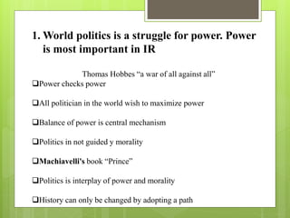 1. World politics is a struggle for power. Power
is most important in IR
Thomas Hobbes “a war of all against all”
Power checks power
All politician in the world wish to maximize power
Balance of power is central mechanism
Politics in not guided y morality
Machiavelli's book “Prince”
Politics is interplay of power and morality
History can only be changed by adopting a path
 