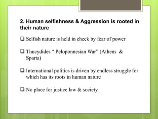 2. Human selfishness & Aggression is rooted in
their nature
 Selfish nature is held in check by fear of power
 Thucydides “ Peloponnesian War” (Athens &
Sparta)
 International politics is driven by endless struggle for
which has its roots in human nature
 No place for justice law & society
 