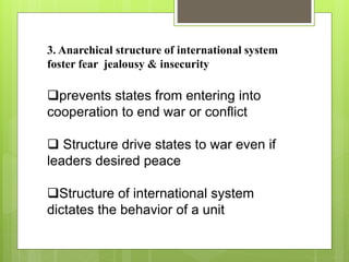 3. Anarchical structure of international system
foster fear jealousy & insecurity
prevents states from entering into
cooperation to end war or conflict
 Structure drive states to war even if
leaders desired peace
Structure of international system
dictates the behavior of a unit
 