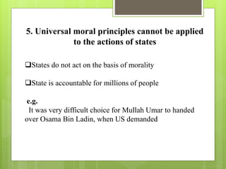 5. Universal moral principles cannot be applied
to the actions of states
States do not act on the basis of morality
State is accountable for millions of people
e.g.
It was very difficult choice for Mullah Umar to handed
over Osama Bin Ladin, when US demanded
 