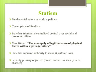 Statism
 Fundamental actors in world’s politics
 Center piece of Realism
 State has substantial centralized control over social and
economic affairs
 Max Weber: “The monopoly of legitimate use of physical
forces within a given territory”
 State has supreme authority to make & enforce laws
 Security primary objective (no art, culture no society in its
absence)
 