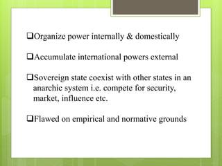 Organize power internally & domestically
Accumulate international powers external
Sovereign state coexist with other states in an
anarchic system i.e. compete for security,
market, influence etc.
Flawed on empirical and normative grounds
 