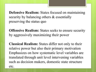Defensive Realism: States focused on maintaining
security by balancing others & essentially
preserving the status quo
Offensive Realism: States seeks to ensure security
by aggressively maximizing their power
Classical Realism: States differ not only to their
relative power but also their primary motivation
Emphasizes on how systematic level variables are
translated through unit level intervening variables
such as decision makers, domestic state structure
etc.
 