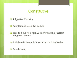 Constitutive
 Subjective Theories
 Adopt Social scientific method
 Based on our reflection & interpretation of certain
things that counts
 Social environment is inter linked with each other
 Broader scope
 