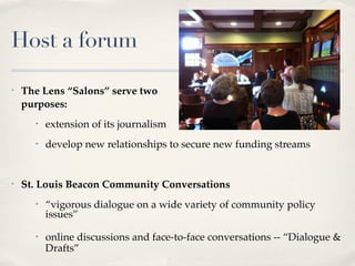 Host a forum

•   The Lens “Salons” serve two
    purposes:
      •   extension of its journalism
      •   develop new relationships to secure new funding streams


•   St. Louis Beacon Community Conversations
      •   “vigorous dialogue on a wide variety of community policy
          issues”
      •   online discussions and face-to-face conversations -- “Dialogue &
          Drafts”
 