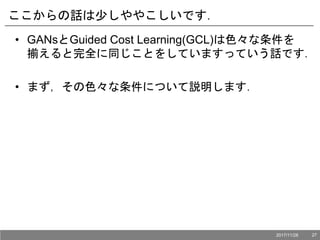ここからの話は少しややこしいです．
• GANsとGuided Cost Learning(GCL)は色々な条件を
揃えると完全に同じことをしていますっていう話です．
• まず，その色々な条件について説明します．
2017/11/28 27
 