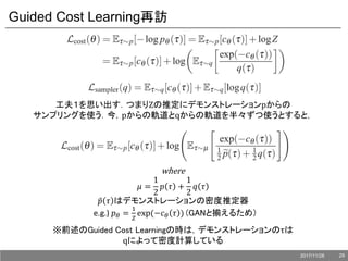 Guided Cost Learning再訪
工夫１を思い出す．つまりZの推定にデモンストレーションpからの
サンプリングを使う．今，pからの軌道とqからの軌道を半々ずつ使うとすると，
where
𝜇 =
1
2
𝑝 𝜏 +
1
2
𝑞 𝜏
𝑝 𝜏 はデモンストレーションの密度推定器
e.g.) 𝑝 𝜃 =
1
𝑍
exp(−𝑐 𝜃 𝜏 ) (GANと揃えるため）
※前述のGuided Cost Learningの時は，デモンストレーションのτは
qによって密度計算している
2017/11/28 29
 