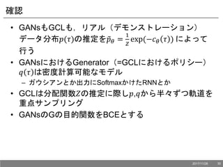 確認
• GANsもGCLも，リアル（デモンストレーション）
データ分布𝑝(𝜏)の推定を 𝑝 𝜃 =
1
𝑍
exp(−𝑐 𝜃 𝜏 ) によって
行う
• GANsにおけるGenerator（=GCLにおけるポリシー）
𝑞 𝜏 は密度計算可能なモデル
– ガウシアンとか出力にSoftmaxかけたRNNとか
• GCLは分配関数𝑍の推定に際し𝑝,𝑞から半々ずつ軌道を
重点サンプリング
• GANsのGの目的関数をBCEとする
2017/11/28 30
 