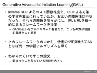Generative Adversarial Imitation Learning(GAIL)
• Inverse RLによるコスト関数推定と，RLによる方策
の学習を交互に行っていたが，お互いの関係性は不明
だった．それらの関係を明らかにし，IRLとRLを統一
的に見るフレームワークを提案
– GANみたいなアルゴリズムが有名だが，こっちの方が理論
的貢献として重要
• 上のフレームワークの中から，特定のΨ正則化がGAN
とほぼ同一の学習アルゴリズムを導く
• わかりにくいですこの論文．．．
– 間違ったこと言っている可能性大アリ
2017/11/28 37
 
