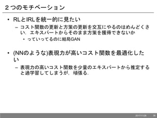 ２つのモチベーション
• RLとIRLを統一的に見たい
– コスト関数の更新と方策の更新を交互にやるのはめんどくさ
い．エキスパートからそのまま方策を獲得できないか
• っていってるのに結局GAN
• (NNのような)表現力が高いコスト関数を最適化した
い
– 表現力の高いコスト関数を少量のエキスパートから推定する
と過学習してしまうが，頑張る．
2017/11/28 38
 