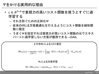 Ψをかける実用的な理由
• 𝑐 ∈ 𝑅 𝑆∗𝐴で表現力の高いコスト関数を使うとすぐに過
学習する
– それを防ぐための正則化Ψ
– 従来のIRLは方策最適化を行えるようにコスト関数を線形関
数に限定
– うまくΨを設定すれば表現力が高いコスト関数の元でエキス
パートに過学習しない方策が獲得できる→GAIL
ψ付きIRLによるコスト推定
RLによる方策学習
2017/11/28 44
 