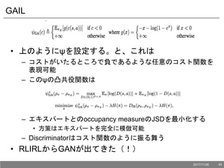 GAIL
• 上のようにψを設定する。と、これは
– コストがいたるところで負であるような任意のコスト関数を
表現可能
– このψの凸共役関数は
– エキスパートとのoccupancy measureのJSDを最小化する
• 方策はエキスパートを完全に模倣可能
– Discriminatorはコスト関数のように振る舞う
• RLIRLからGANが出てきた（！）
2017/11/28 45
 