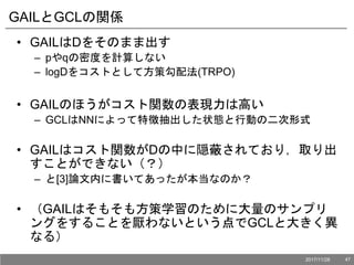GAILとGCLの関係
• GAILはDをそのまま出す
– pやqの密度を計算しない
– logDをコストとして方策勾配法(TRPO)
• GAILのほうがコスト関数の表現力は高い
– GCLはNNによって特徴抽出した状態と行動の二次形式
• GAILはコスト関数がDの中に隠蔽されており，取り出
すことができない（？）
– と[3]論文内に書いてあったが本当なのか？
• （GAILはそもそも方策学習のために大量のサンプリ
ングをすることを厭わないという点でGCLと大きく異
なる）
2017/11/28 47
 