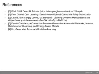 2017/11/28 50
References
• [0] ICML 2017 Deep RL Tutorial (https://sites.google.com/view/icml17deeprl)
• [1] Finn, Guided Cost Learning: Deep Inverse Optimal Control via Policy Optimization
• [2] Levine, Talk: Sergey Levine, UC Berkeley - Learning Dynamic Manipulation Skills
(https://www.youtube.com/watch?v=CW1s6psByxk&t=921s)
• [3] Finn & Christiano, A Connection Between Generative Adversarial Networks, Inverse
Reinforcement Learning, and Energy-Based Models
• [4] Ho, Generative Adversarial Imitation Learning
 