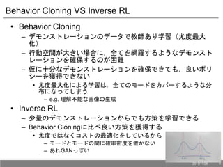 Behavior Cloning VS Inverse RL
• Behavior Cloning
– デモンストレーションのデータで教師あり学習（尤度最大
化）
– 行動空間が大きい場合に，全てを網羅するようなデモンスト
レーションを確保するのが困難
– 仮に十分なデモンストレーションを確保できても，良いポリ
シーを獲得できない
• 尤度最大化による学習は．全てのモードをカバーするような分
布になってしまう
– e.g. 理解不能な画像の生成
• Inverse RL
– 少量のデモンストレーションからでも方策を学習できる
– Behavior Cloningに比べ良い方策を獲得する
• 尤度ではなくコストの最適化をしているから
– モードとモードの間に確率密度を置かない
– あれGANっぽい
2017/11/28 6
 