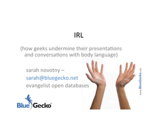 IRL	
  
    (how	
  geeks	
  undermine	
  their	
  presenta6ons	
  
      and	
  conversa6ons	
  with	
  body	
  language)	
  
	
  
      	
  sarah	
  novotny	
  –	
  




                                                              www.BlueGecko.net
      	
  sarah@bluegecko.net	
  	
  
      	
  evangelist	
  open	
  databases	
  
 