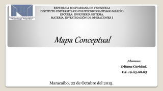 REPUBLICA BOLIVARIANA DE VENEZUELA
INSTITUTO UNIVERSITARIO POLITECNICO SANTIAGO MARIÑO
ESCUELA: INGENIERÍA SISTEMA.
MATERIA: INVESTIGACIÓN DE OPERACIONES I
Mapa Conceptual
Alumno:
Irliana Caridad.
C.I. 19.03.08.85
Maracaibo, 22 de Octubre del 2015.
 