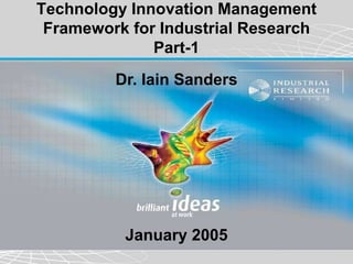 Technology Innovation Management
 Framework for Industrial Research
              Part-1
         Dr. Iain Sanders




          January 2005
 